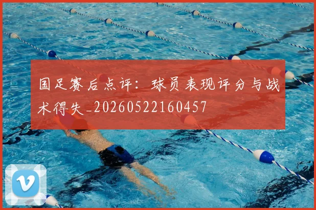 国足赛后点评:球员表现评分与战术得失_20260522160457