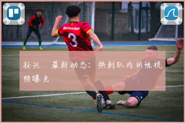 孙兴慜最新动态：热刺队内训练视频曝光