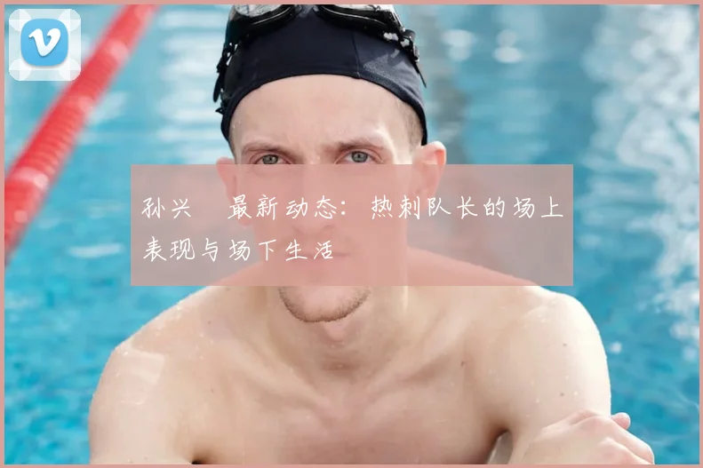 孙兴慜最新动态:热刺队长的场上表现与场下生活