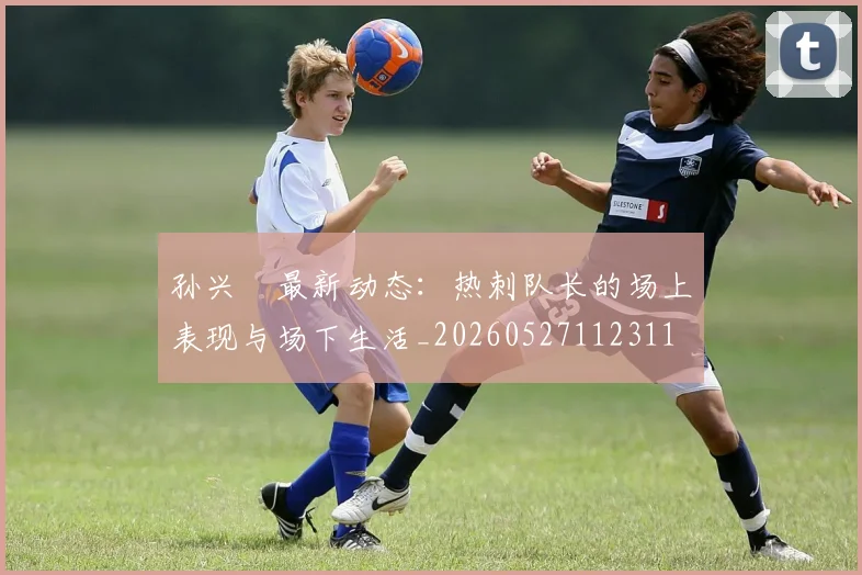 孙兴慜最新动态：热刺队长的场上表现与场下生活_20260527112311