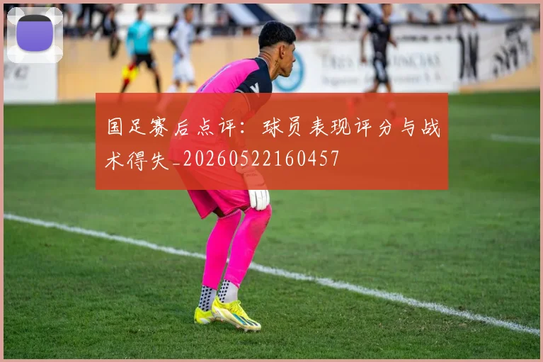 国足赛后点评：球员表现评分与战术得失_20260522160457