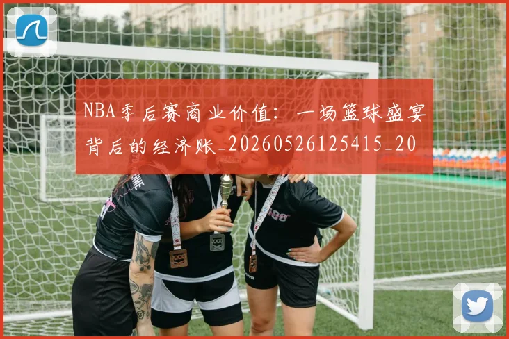 NBA季后赛商业价值：一场篮球盛宴背后的经济账_20260526125415_20260607160118