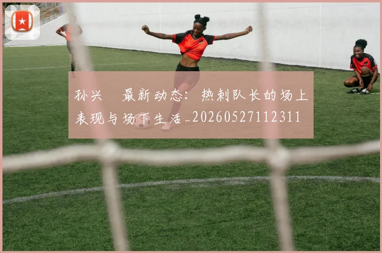 孙兴慜最新动态：热刺队长的场上表现与场下生活_20260527112311