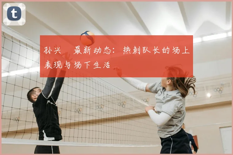 孙兴慜最新动态:热刺队长的场上表现与场下生活
