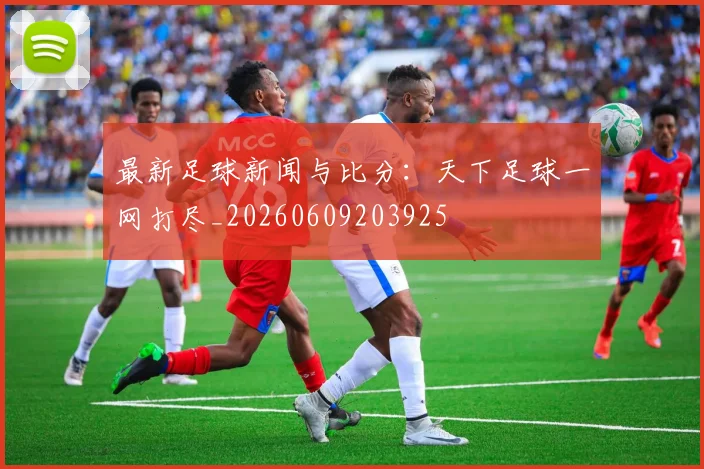 最新足球新闻与比分:天下足球一网打尽_20260609203925